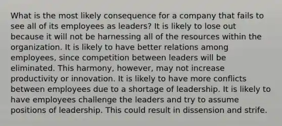 What is the most likely consequence for a company that fails to see all of its employees as leaders? It is likely to lose out because it will not be harnessing all of the resources within the organization. It is likely to have better relations among employees, since competition between leaders will be eliminated. This harmony, however, may not increase productivity or innovation. It is likely to have more conflicts between employees due to a shortage of leadership. It is likely to have employees challenge the leaders and try to assume positions of leadership. This could result in dissension and strife.