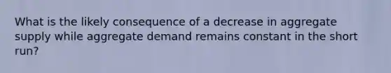 What is the likely consequence of a decrease in aggregate supply while aggregate demand remains constant in the short run?