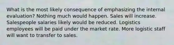 What is the most likely consequence of emphasizing the internal evaluation? Nothing much would happen. Sales will increase. Salespeople salaries likely would be reduced. Logistics employees will be paid under the market rate. More logistic staff will want to transfer to sales.