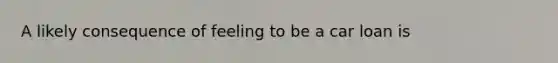 A likely consequence of feeling to be a car loan is
