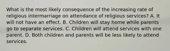 What is the most likely consequence of the increasing rate of religious intermarriage on attendance of religious services? A. It will not have an effect. B. Children will stay home while parents go to separate services. C. Children will attend services with one parent. D. Both children and parents will be less likely to attend services.