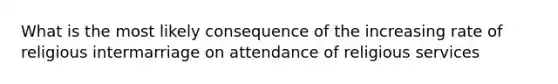 What is the most likely consequence of the increasing rate of religious intermarriage on attendance of religious services