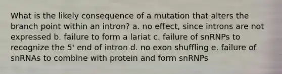 What is the likely consequence of a mutation that alters the branch point within an intron? a. no effect, since introns are not expressed b. failure to form a lariat c. failure of snRNPs to recognize the 5' end of intron d. no exon shuffling e. failure of snRNAs to combine with protein and form snRNPs