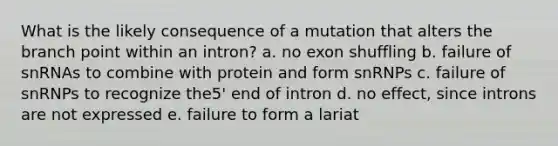 What is the likely consequence of a mutation that alters the branch point within an intron? a. no exon shuffling b. failure of snRNAs to combine with protein and form snRNPs c. failure of snRNPs to recognize the5' end of intron d. no effect, since introns are not expressed e. failure to form a lariat