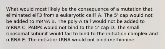 What would most likely be the consequence of a mutation that eliminated elF3 from a eukaryotic cell? A. The 5' cap would not be added to mRNA B. The poly-A tail would not be added to mRNA C. PABPs would not bind to the 5' cap D. The small ribosomal subunit would fail to bind to the initiation complex and mRNA E. The initiatior tRNA would not bind methionine