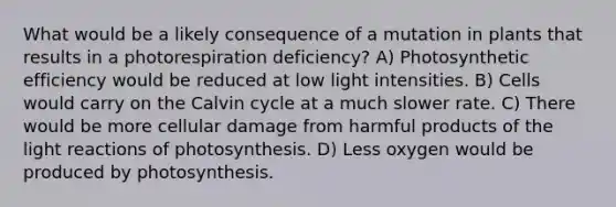 What would be a likely consequence of a mutation in plants that results in a photorespiration deficiency? A) Photosynthetic efficiency would be reduced at low light intensities. B) Cells would carry on the Calvin cycle at a much slower rate. C) There would be more cellular damage from harmful products of the light reactions of photosynthesis. D) Less oxygen would be produced by photosynthesis.