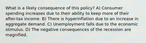 What is a likely consequence of this policy? A) Consumer spending increases due to their ability to keep more of their after-tax income. B) There is hyperinflation due to an increase in aggregate demand. C) Unemployment falls due to the economic stimulus. D) The negative consequences of the recession are magnified.