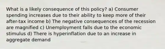 What is a likely consequence of this policy? a) Consumer spending increases due to their ability to keep more of their after-tax income b) The negative consequences of the recession are magnified c) Unemployment falls due to the economic stimulus d) There is hyperinflation due to an increase in aggregate demand