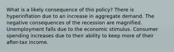 What is a likely consequence of this policy? There is hyperinflation due to an increase in aggregate demand. The negative consequences of the recession are magnified. Unemployment falls due to the economic stimulus. Consumer spending increases due to their ability to keep more of their after-tax income.