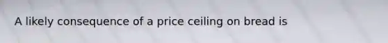 A likely consequence of a price ceiling on bread is