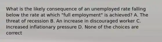 What is the likely consequence of an unemployed rate falling below the rate at which "full employment" is achieved? A. The threat of recession B. An increase in discouraged worker C. Increased inflationary pressure D. None of the choices are correct