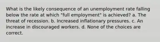 What is the likely consequence of an <a href='https://www.questionai.com/knowledge/kh7PJ5HsOk-unemployment-rate' class='anchor-knowledge'>unemployment rate</a> falling below the rate at which "full employment" is achieved? a. The threat of recession. b. Increased inflationary pressures. c. An increase in discouraged workers. d. None of the choices are correct.