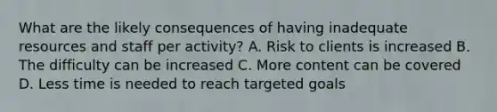 What are the likely consequences of having inadequate resources and staff per activity? A. Risk to clients is increased B. The difficulty can be increased C. More content can be covered D. Less time is needed to reach targeted goals