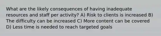 What are the likely consequences of having inadequate resources and staff per activity? A) Risk to clients is increased B) The difficulty can be increased C) More content can be covered D) Less time is needed to reach targeted goals