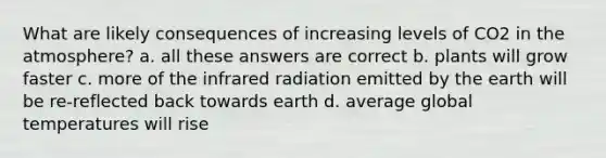 What are likely consequences of increasing levels of CO2 in the atmosphere? a. all these answers are correct b. plants will grow faster c. more of the infrared radiation emitted by the earth will be re-reflected back towards earth d. average global temperatures will rise