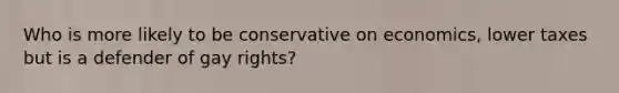 Who is more likely to be conservative on economics, lower taxes but is a defender of gay rights?