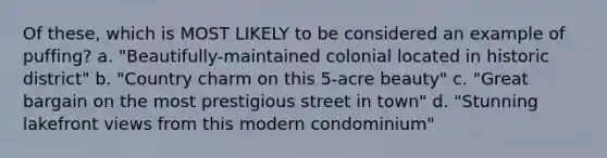 Of these, which is MOST LIKELY to be considered an example of puffing? a. "Beautifully-maintained colonial located in historic district" b. "Country charm on this 5-acre beauty" c. "Great bargain on the most prestigious street in town" d. "Stunning lakefront views from this modern condominium"