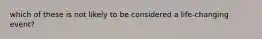 which of these is not likely to be considered a life-changing event?