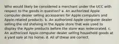 Who would likely be considered a merchant under the UCC with respect to the goods in question? a. An authorized Apple computer dealer selling accessories for Apple computers and Apple-related products. b. An authorized Apple computer dealer selling the old shelving in the Apple store that was used to display the Apple products before the store was redecorated. c. An authorized Apple computer dealer selling household goods at a yard sale at his home. d. All of these are correct.