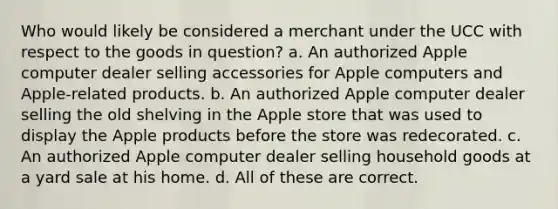 Who would likely be considered a merchant under the UCC with respect to the goods in question? a. An authorized Apple computer dealer selling accessories for Apple computers and Apple-related products. b. An authorized Apple computer dealer selling the old shelving in the Apple store that was used to display the Apple products before the store was redecorated. c. An authorized Apple computer dealer selling household goods at a yard sale at his home. d. All of these are correct.