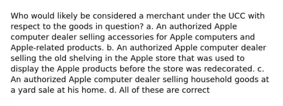 Who would likely be considered a merchant under the UCC with respect to the goods in question? a. An authorized Apple computer dealer selling accessories for Apple computers and Apple-related products. b. An authorized Apple computer dealer selling the old shelving in the Apple store that was used to display the Apple products before the store was redecorated. c. An authorized Apple computer dealer selling household goods at a yard sale at his home. d. All of these are correct