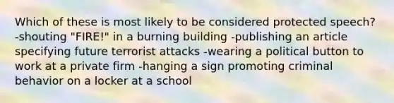 Which of these is most likely to be considered protected speech? -shouting "FIRE!" in a burning building -publishing an article specifying future terrorist attacks -wearing a political button to work at a private firm -hanging a sign promoting criminal behavior on a locker at a school