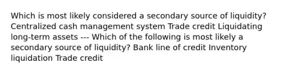 Which is most likely considered a secondary source of liquidity? Centralized cash management system Trade credit Liquidating long-term assets --- Which of the following is most likely a secondary source of liquidity? Bank line of credit Inventory liquidation Trade credit