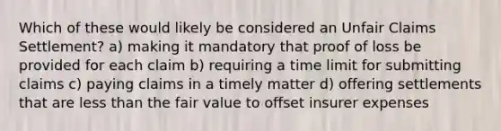 Which of these would likely be considered an Unfair Claims Settlement? a) making it mandatory that proof of loss be provided for each claim b) requiring a time limit for submitting claims c) paying claims in a timely matter d) offering settlements that are less than the fair value to offset insurer expenses