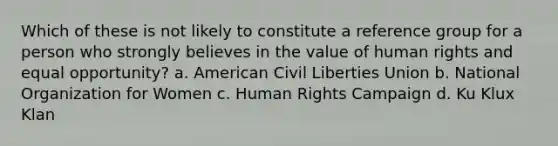 Which of these is not likely to constitute a reference group for a person who strongly believes in the value of human rights and equal opportunity? a. American Civil Liberties Union b. National Organization for Women c. Human Rights Campaign d. Ku Klux Klan