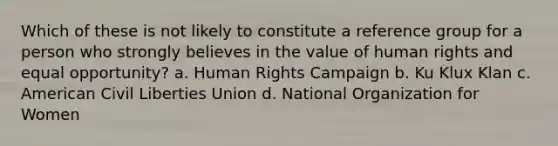 Which of these is not likely to constitute a reference group for a person who strongly believes in the value of human rights and equal opportunity? a. Human Rights Campaign b. Ku Klux Klan c. American Civil Liberties Union d. National Organization for Women