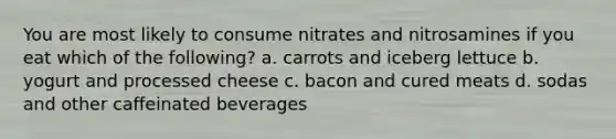 You are most likely to consume nitrates and nitrosamines if you eat which of the following? a. carrots and iceberg lettuce b. yogurt and processed cheese c. bacon and cured meats d. sodas and other caffeinated beverages