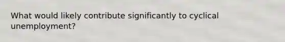 What would likely contribute significantly to cyclical unemployment?