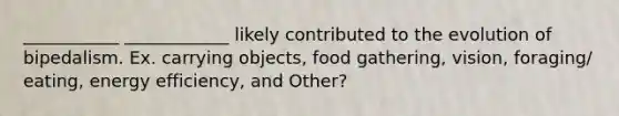 ___________ ____________ likely contributed to the evolution of bipedalism. Ex. carrying objects, food gathering, vision, foraging/ eating, energy efficiency, and Other?