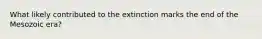 What likely contributed to the extinction marks the end of the Mesozoic era?