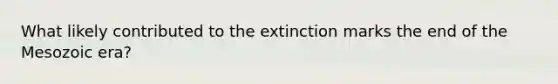 What likely contributed to the extinction marks the end of the Mesozoic era?