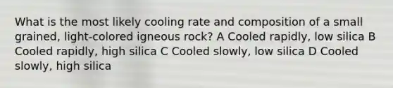 What is the most likely cooling rate and composition of a small grained, light-colored igneous rock? A Cooled rapidly, low silica B Cooled rapidly, high silica C Cooled slowly, low silica D Cooled slowly, high silica