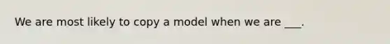 We are most likely to copy a model when we are ___.