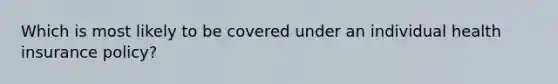 Which is most likely to be covered under an individual health insurance policy?