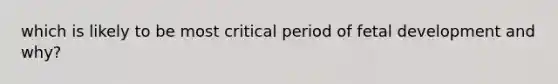 which is likely to be most critical period of fetal development and why?