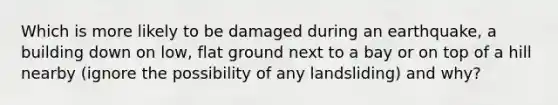 Which is more likely to be damaged during an earthquake, a building down on low, flat ground next to a bay or on top of a hill nearby (ignore the possibility of any landsliding) and why?