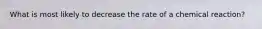 What is most likely to decrease the rate of a chemical reaction?