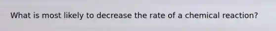 What is most likely to decrease the rate of a chemical reaction?