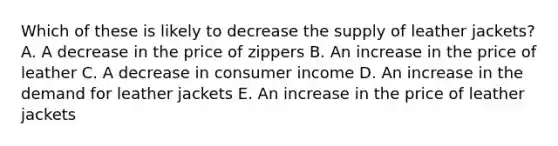 Which of these is likely to decrease the supply of leather jackets? A. A decrease in the price of zippers B. An increase in the price of leather C. A decrease in consumer income D. An increase in the demand for leather jackets E. An increase in the price of leather jackets