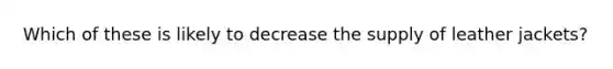 Which of these is likely to decrease the supply of leather jackets?