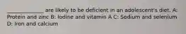 ______________ are likely to be deficient in an adolescent's diet. A: Protein and zinc B: Iodine and vitamin A C: Sodium and selenium D: Iron and calcium