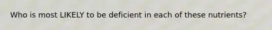 Who is most LIKELY to be deficient in each of these nutrients?