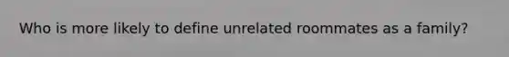 Who is more likely to define unrelated roommates as a family?