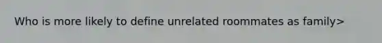 Who is more likely to define unrelated roommates as family>