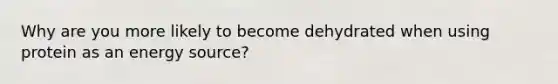 Why are you more likely to become dehydrated when using protein as an energy source?
