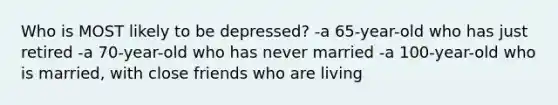 Who is MOST likely to be depressed? -a 65-year-old who has just retired -a 70-year-old who has never married -a 100-year-old who is married, with close friends who are living